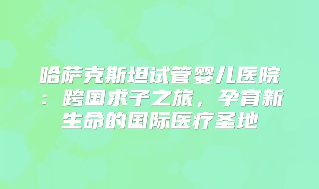 哈萨克斯坦试管婴儿医院：跨国求子之旅，孕育新生命的国际医疗圣地