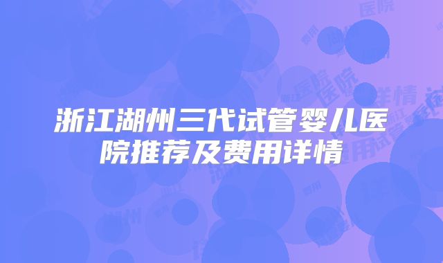 浙江湖州三代试管婴儿医院推荐及费用详情