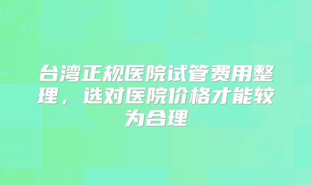 台湾正规医院试管费用整理，选对医院价格才能较为合理
