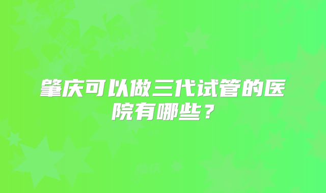 肇庆可以做三代试管的医院有哪些？