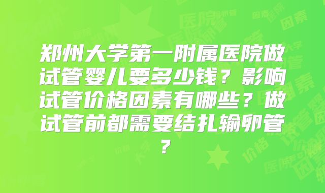 郑州大学第一附属医院做试管婴儿要多少钱?影响试管价格因素有哪些?做试管前都需要结扎输卵管?