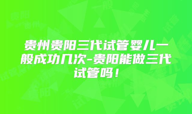 贵州贵阳三代试管婴儿一般成功几次-贵阳能做三代试管吗！