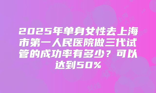 2025年单身女性去上海市第一人民医院做三代试管的成功率有多少?可以达到50%