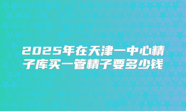 2025年在天津一中心精子库买一管精子要多少钱