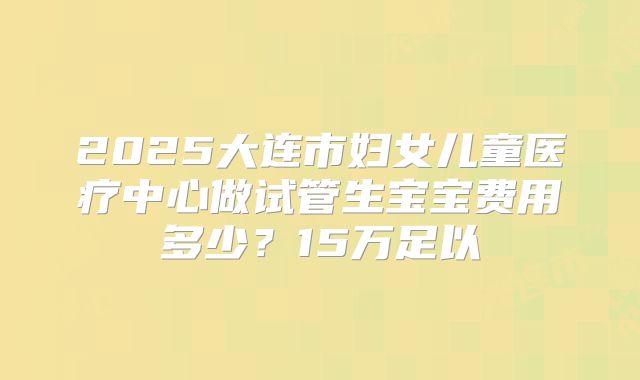 2025大连市妇女儿童医疗中心做试管生宝宝费用多少？15万足以