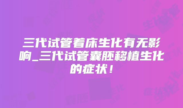 三代试管着床生化有无影响_三代试管囊胚移植生化的症状!
