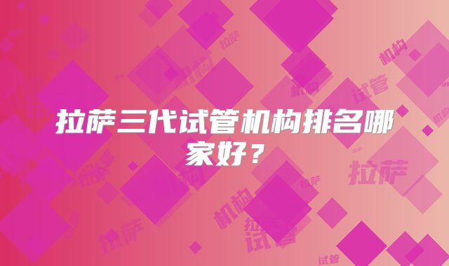 拉萨三代试管机构排名哪家好?