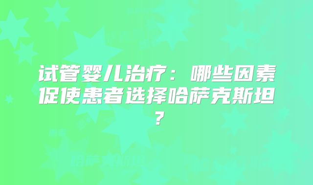 试管婴儿治疗：哪些因素促使患者选择哈萨克斯坦？
