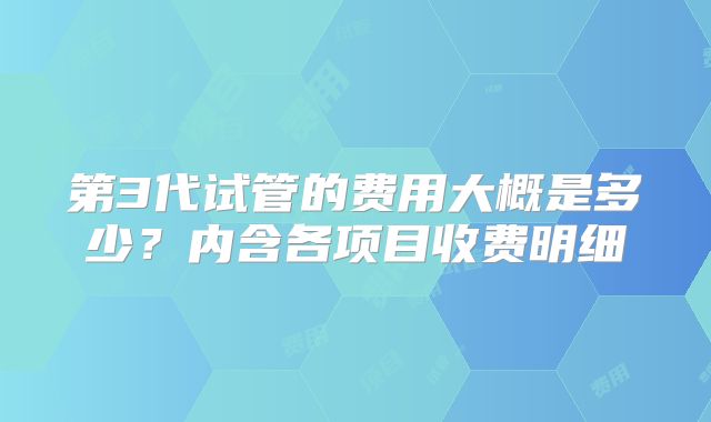 第3代试管的费用大概是多少？内含各项目收费明细