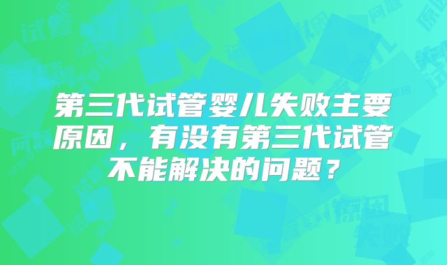 第三代试管婴儿失败主要原因,有没有第三代试管不能解决的问题?