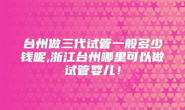 台州做三代试管一般多少钱呢,浙江台州哪里可以做试管婴儿！