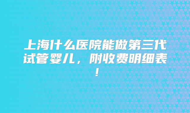 上海什么医院能做第三代试管婴儿,附收费明细表!