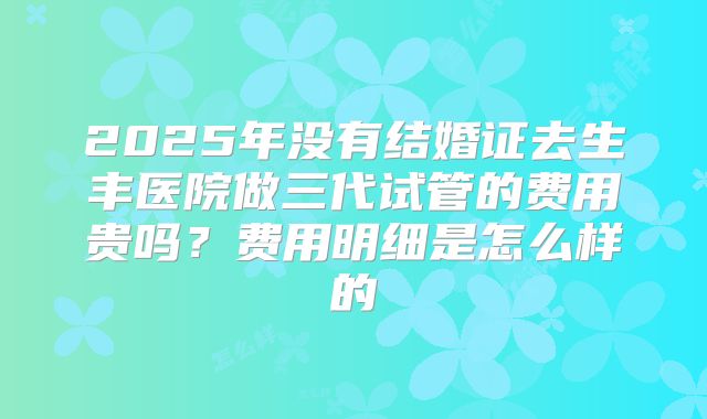 2025年没有结婚证去生丰医院做三代试管的费用贵吗？费用明细是怎么样的