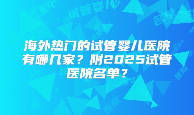 海外热门的试管婴儿医院有哪几家？附2025试管医院名单？