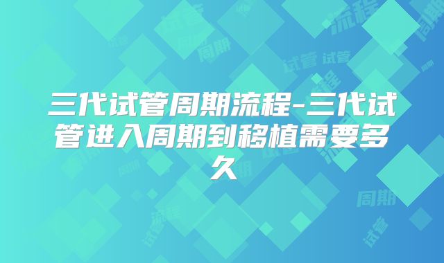 三代试管周期流程-三代试管进入周期到移植需要多久