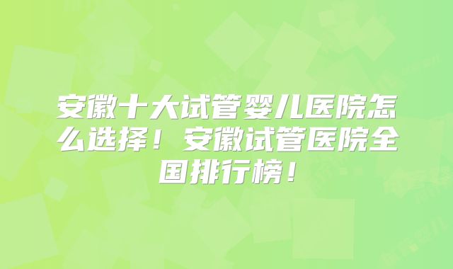 安徽十大试管婴儿医院怎么选择!安徽试管医院全国排行榜!