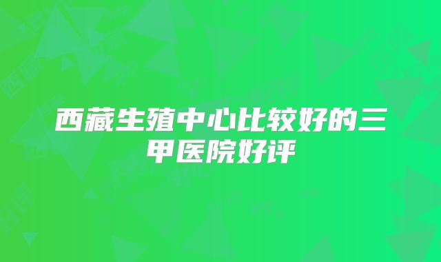 西藏生殖中心比较好的三甲医院好评