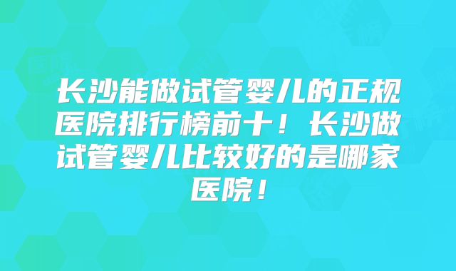 长沙能做试管婴儿的正规医院排行榜前十！长沙做试管婴儿比较好的是哪家医院！