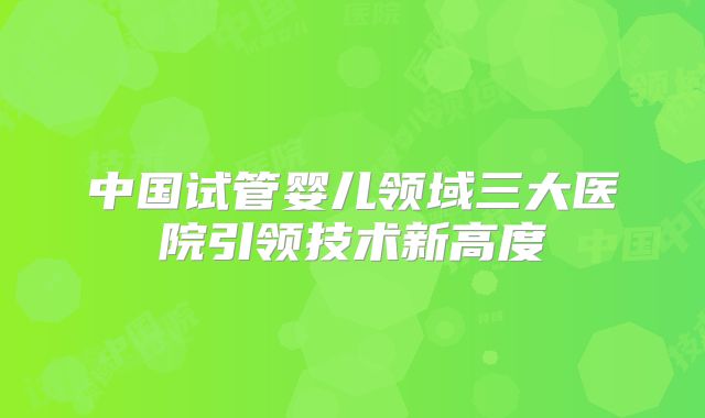 中国试管婴儿领域三大医院引领技术新高度
