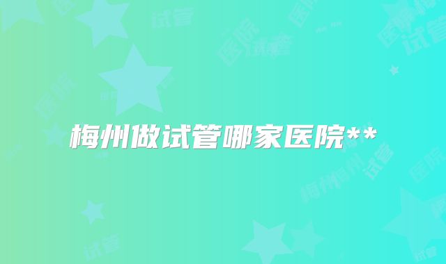 梅州做试管哪家医院**