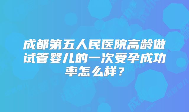 成都第五人民医院高龄做试管婴儿的一次受孕成功率怎么样？
