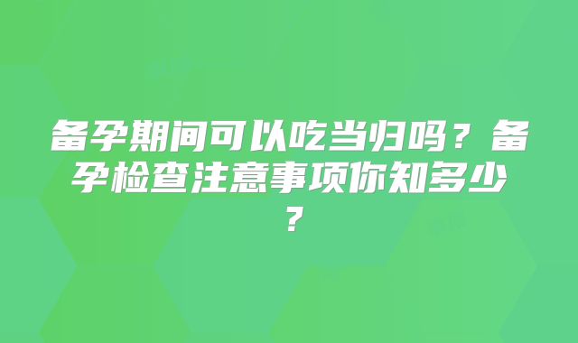 备孕期间可以吃当归吗？备孕检查注意事项你知多少？
