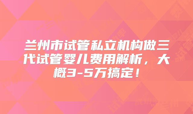 兰州市试管私立机构做三代试管婴儿费用解析,大概3-5万搞定!