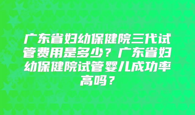 广东省妇幼保健院三代试管费用是多少？广东省妇幼保健院试管婴儿成功率高吗？