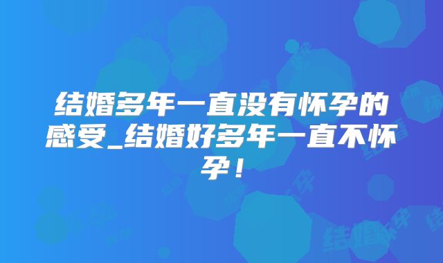 结婚多年一直没有怀孕的感受_结婚好多年一直不怀孕！