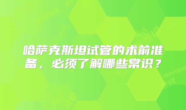 哈萨克斯坦试管的术前准备，必须了解哪些常识？