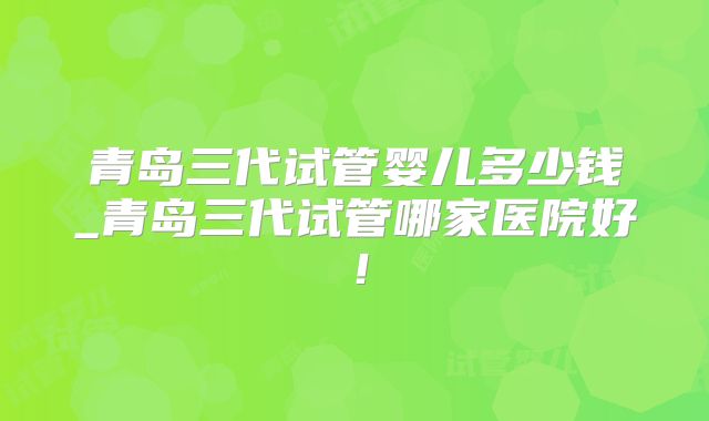 青岛三代试管婴儿多少钱_青岛三代试管哪家医院好!