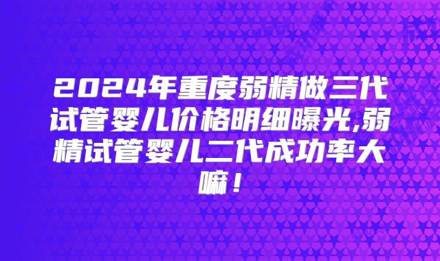 2024年重度弱精做三代试管婴儿价格明细曝光,弱精试管婴儿二代成功率大嘛!