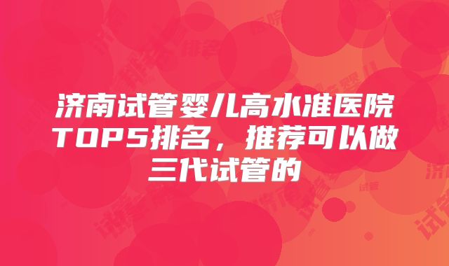 济南试管婴儿高水准医院TOP5排名，推荐可以做三代试管的
