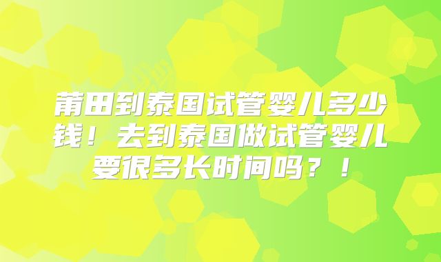 莆田到泰国试管婴儿多少钱！去到泰国做试管婴儿要很多长时间吗？！