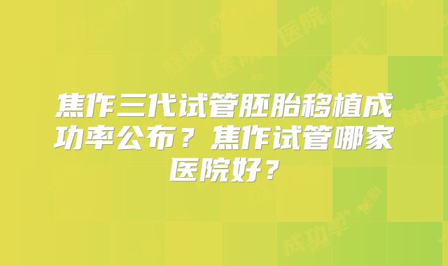 焦作三代试管胚胎移植成功率公布?焦作试管哪家医院好?
