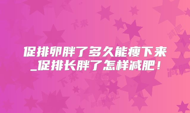 促排卵胖了多久能瘦下来_促排长胖了怎样减肥!