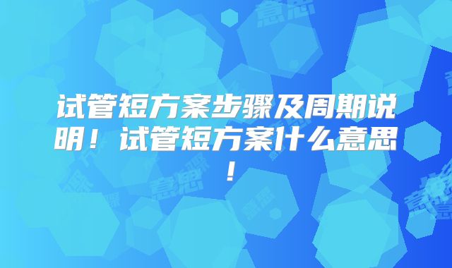 试管短方案步骤及周期说明！试管短方案什么意思！