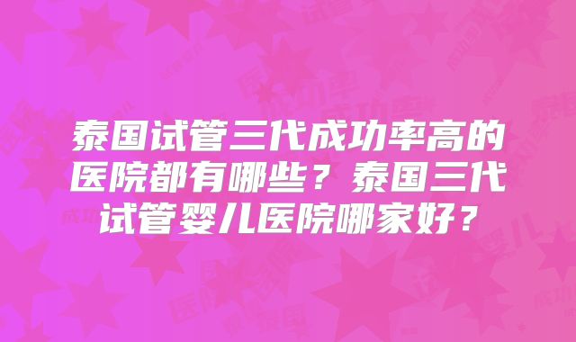 泰国试管三代成功率高的医院都有哪些？泰国三代试管婴儿医院哪家好？
