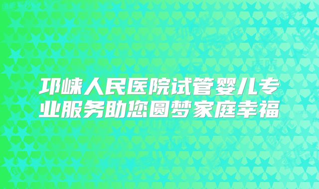 邛崃人民医院试管婴儿专业服务助您圆梦家庭幸福