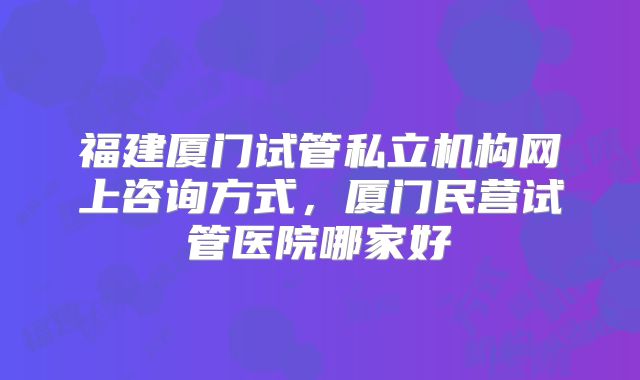 福建厦门试管私立机构网上咨询方式，厦门民营试管医院哪家好