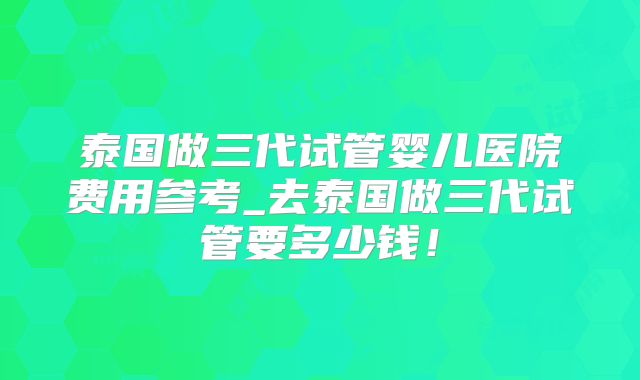 泰国做三代试管婴儿医院费用参考_去泰国做三代试管要多少钱！