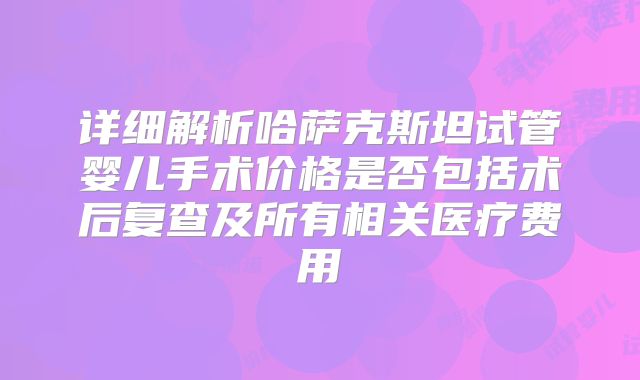 详细解析哈萨克斯坦试管婴儿手术价格是否包括术后复查及所有相关医疗费用