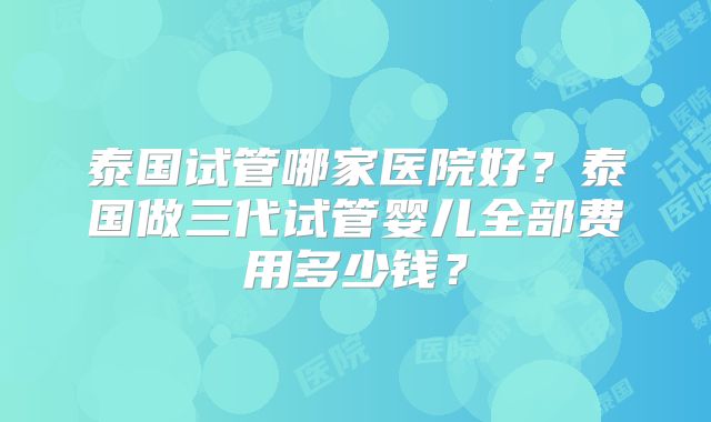 泰国试管哪家医院好？泰国做三代试管婴儿全部费用多少钱？