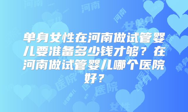 单身女性在河南做试管婴儿要准备多少钱才够?在河南做试管婴儿哪个医院好?