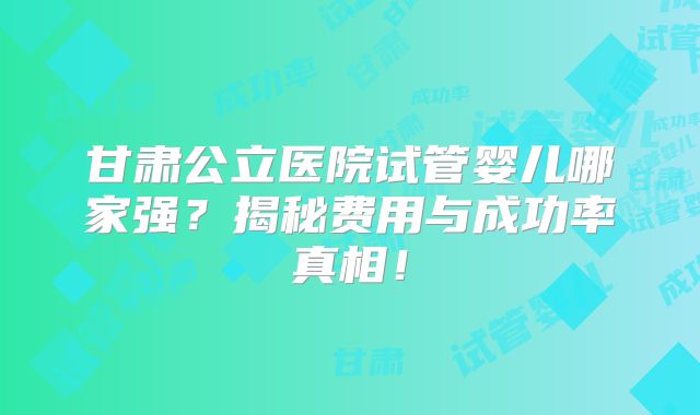 甘肃公立医院试管婴儿哪家强？揭秘费用与成功率真相！