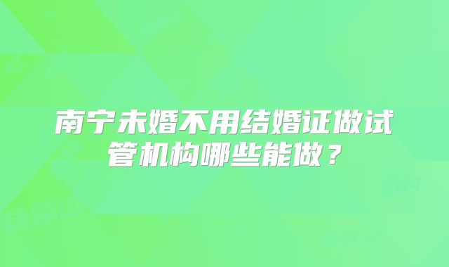 南宁未婚不用结婚证做试管机构哪些能做？