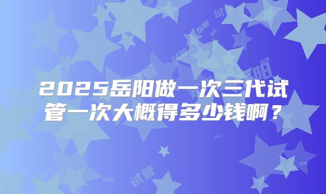 2025岳阳做一次三代试管一次大概得多少钱啊？