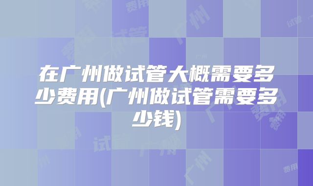 在广州做试管大概需要多少费用(广州做试管需要多少钱)