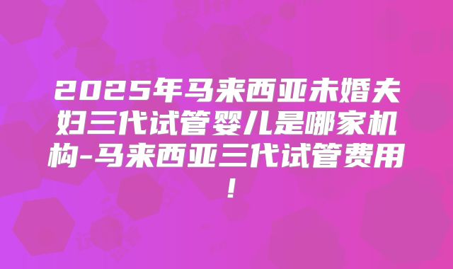 2025年马来西亚未婚夫妇三代试管婴儿是哪家机构-马来西亚三代试管费用！