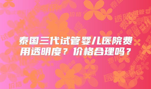 泰国三代试管婴儿医院费用透明度?价格合理吗?